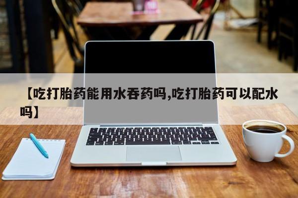 米非米索怎么购买【吃打胎药能用水吞药吗,吃打胎药可以配水吗】