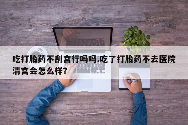 米非米索怎么购买吃打胎药不刮宫行吗吗.吃了打胎药不去医院清宫会怎么样？