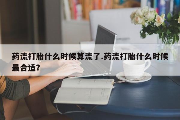 米非米索怎么购买药流打胎什么时候算流了.药流打胎什么时候最合适？