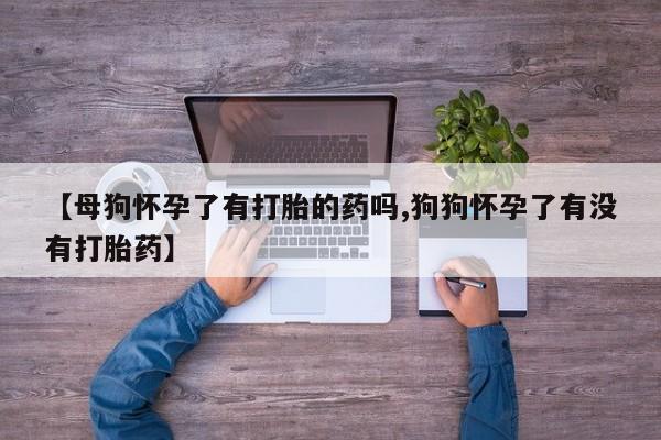米非米索怎么购买【母狗怀孕了有打胎的药吗,狗狗怀孕了有没有打胎药】