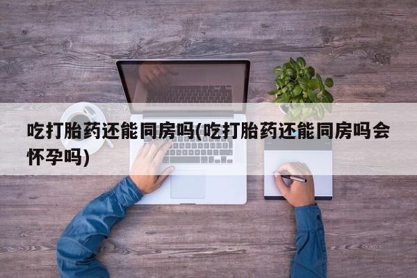 米非米索怎么购买吃打胎药还能同房吗(吃打胎药还能同房吗会怀孕吗)