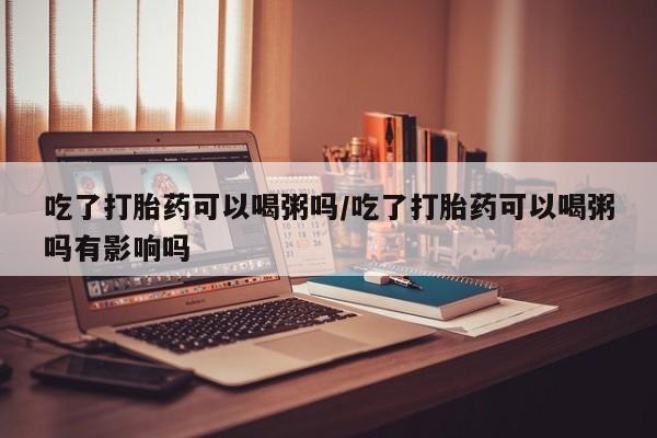 米非米索怎么购买吃了打胎药可以喝粥吗/吃了打胎药可以喝粥吗有影响吗