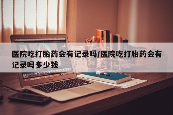 米非米索怎么购买医院吃打胎药会有记录吗/医院吃打胎药会有记录吗多少钱