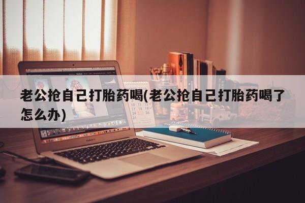 米非米索怎么购买老公抢自己打胎药喝(老公抢自己打胎药喝了怎么办)