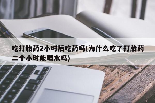 米非米索怎么购买吃打胎药2小时后吃药吗(为什么吃了打胎药二个小时能喝水吗)