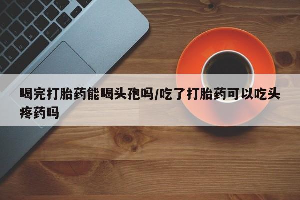 米非米索怎么购买喝完打胎药能喝头孢吗/吃了打胎药可以吃头疼药吗