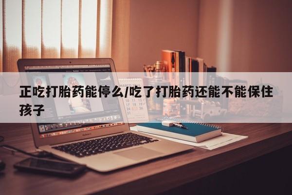 米非米索怎么购买正吃打胎药能停么/吃了打胎药还能不能保住孩子