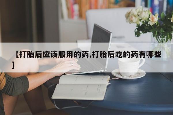 米非米索怎么购买【打胎后应该服用的药,打胎后吃的药有哪些】