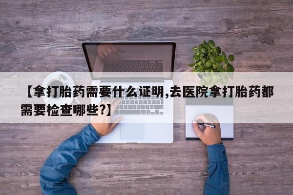 米非米索怎么购买【拿打胎药需要什么证明,去医院拿打胎药都需要检查哪些?】