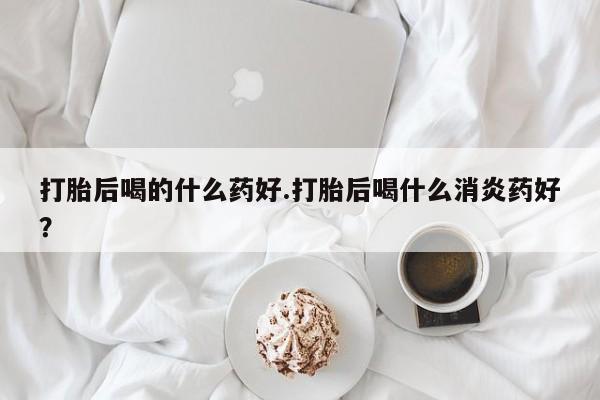 米非米索怎么购买打胎后喝的什么药好.打胎后喝什么消炎药好？
