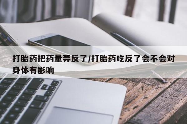 米非米索怎么购买打胎药把药量弄反了/打胎药吃反了会不会对身体有影响