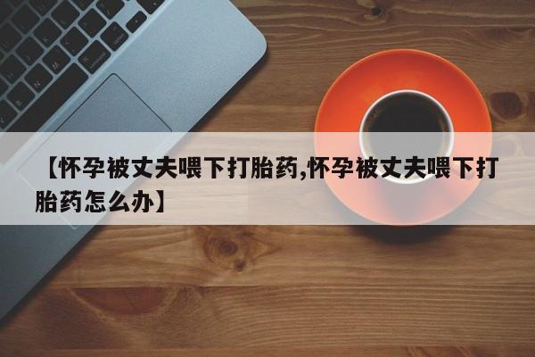 米非米索怎么购买【怀孕被丈夫喂下打胎药,怀孕被丈夫喂下打胎药怎么办】