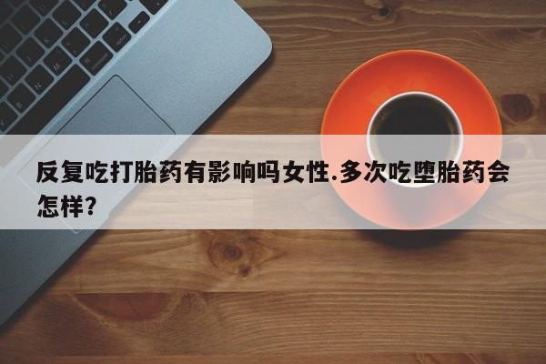米非米索怎么购买反复吃打胎药有影响吗女性.多次吃堕胎药会怎样？