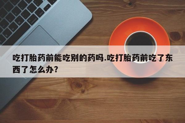 米非米索怎么购买吃打胎药前能吃别的药吗.吃打胎药前吃了东西了怎么办？