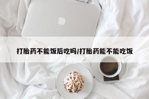 米非米索怎么购买打胎药不能饭后吃吗/打胎药能不能吃饭
