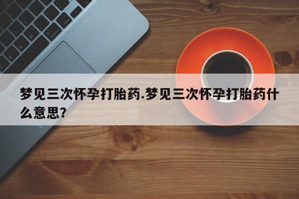 米非米索怎么购买梦见三次怀孕打胎药.梦见三次怀孕打胎药什么意思？