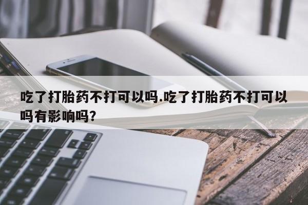 米非米索怎么购买吃了打胎药不打可以吗.吃了打胎药不打可以吗有影响吗？