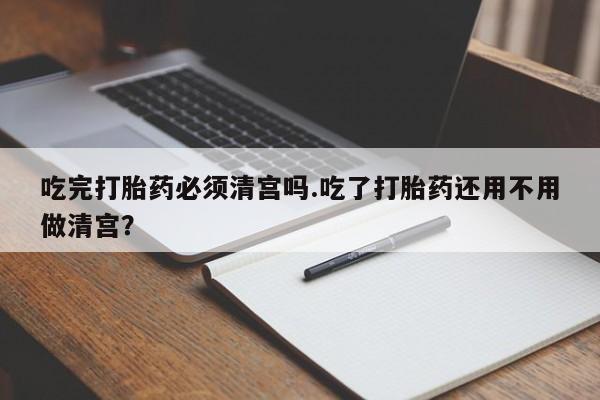 米非米索怎么购买吃完打胎药必须清宫吗.吃了打胎药还用不用做清宫？