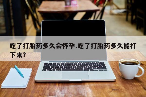 米非米索怎么购买吃了打胎药多久会怀孕.吃了打胎药多久能打下来？