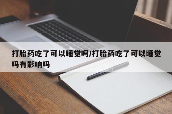 米非米索怎么购买打胎药吃了可以睡觉吗/打胎药吃了可以睡觉吗有影响吗
