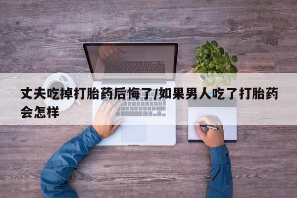 米非米索怎么购买丈夫吃掉打胎药后悔了/如果男人吃了打胎药会怎样