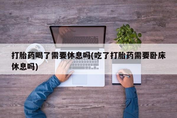 米非米索怎么购买打胎药喝了需要休息吗(吃了打胎药需要卧床休息吗)
