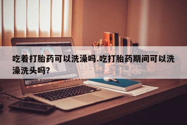 米非米索怎么购买吃着打胎药可以洗澡吗.吃打胎药期间可以洗澡洗头吗？