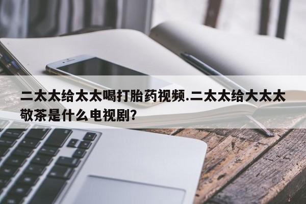米非米索怎么购买二太太给太太喝打胎药视频.二太太给大太太敬茶是什么电视剧？