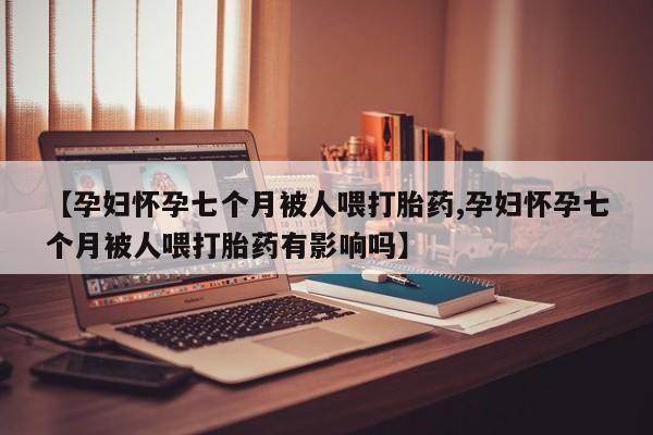 米非米索怎么购买【孕妇怀孕七个月被人喂打胎药,孕妇怀孕七个月被人喂打胎药有影响吗】