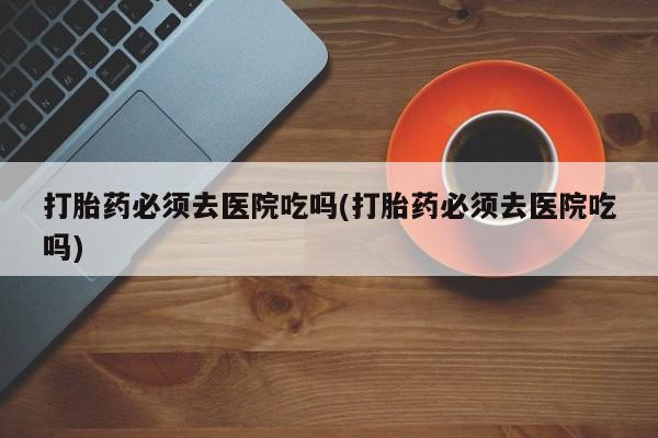 米非米索怎么购买打胎药必须去医院吃吗(打胎药必须去医院吃吗)