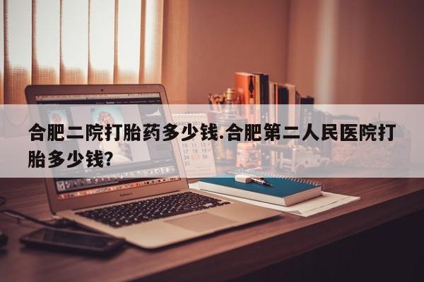 米非米索怎么购买合肥二院打胎药多少钱.合肥第二人民医院打胎多少钱？