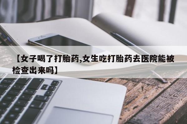 米非米索怎么购买【女子喝了打胎药,女生吃打胎药去医院能被检查出来吗】