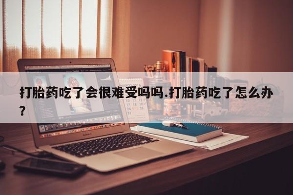 米非米索怎么购买打胎药吃了会很难受吗吗.打胎药吃了怎么办？
