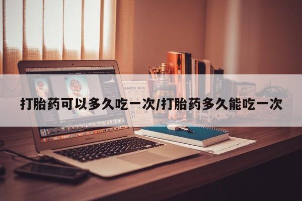 米非米索怎么购买打胎药可以多久吃一次/打胎药多久能吃一次