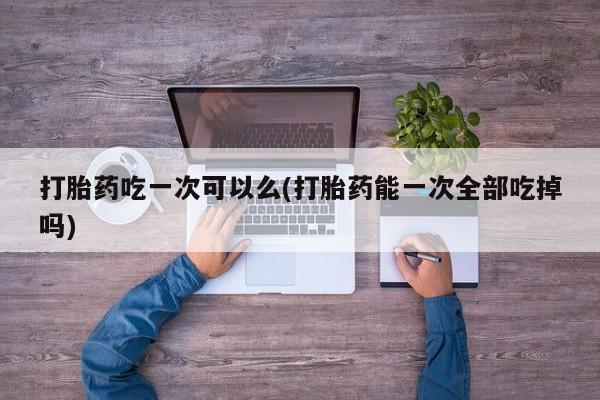 米非米索怎么购买打胎药吃一次可以么(打胎药能一次全部吃掉吗)