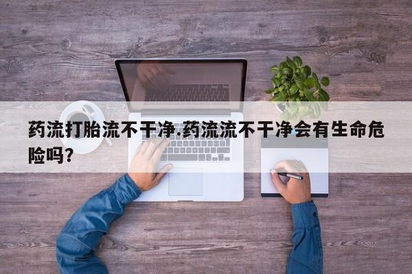 米非米索怎么购买药流打胎流不干净.药流流不干净会有生命危险吗？