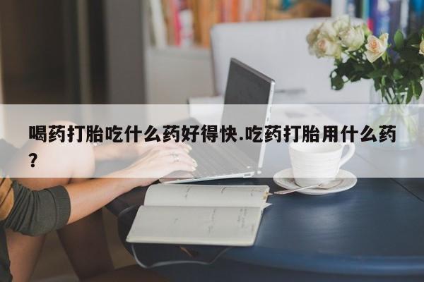 米非米索怎么购买喝药打胎吃什么药好得快.吃药打胎用什么药？