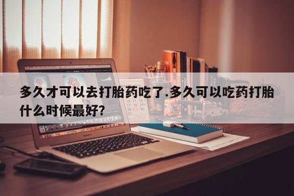 米非米索怎么购买多久才可以去打胎药吃了.多久可以吃药打胎什么时候最好？