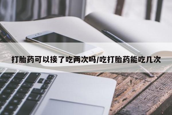 米非米索怎么购买打胎药可以接了吃两次吗/吃打胎药能吃几次