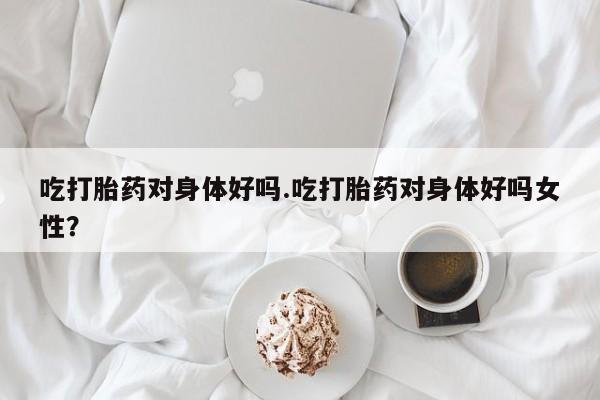 米非米索怎么购买吃打胎药对身体好吗.吃打胎药对身体好吗女性？